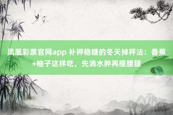 凤凰彩票官网app 补钾稳糖的冬天掉秤法：香蕉+柚子这样吃，先消水肿再瘦腰腿
