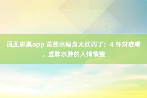 凤凰彩票app 黄芪水瘦身太低调了：4 杯对症喝，虚胖水肿的人悄悄瘦