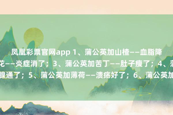 凤凰彩票官网app 1、蒲公英加山楂——血脂降了；2、蒲公英加茉莉花——炎症消了；3、蒲公英加苦丁——肚子瘦了；4、蒲公英加玫瑰——乳腺通了；5、蒲公英加薄荷——溃疡好了；6、蒲公英加甘草——咳嗽好了；7、蒲公英加金银花——肝