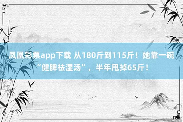 凤凰彩票app下载 从180斤到115斤！她靠一碗“健脾祛湿汤”，半年甩掉65斤！