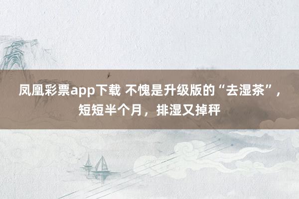 凤凰彩票app下载 不愧是升级版的“去湿茶”，短短半个月，排湿又掉秤
