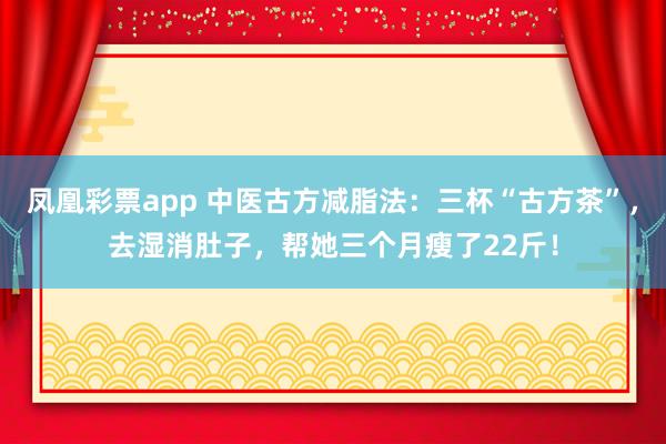 凤凰彩票app 中医古方减脂法：三杯“古方茶”，去湿消肚子，帮她三个月瘦了22斤！