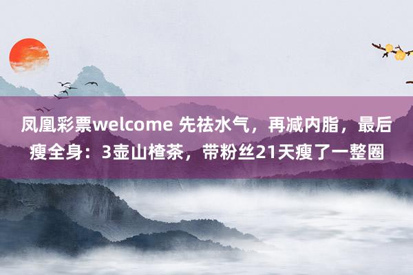 凤凰彩票welcome 先祛水气，再减内脂，最后瘦全身：3壶山楂茶，带粉丝21天瘦了一整圈