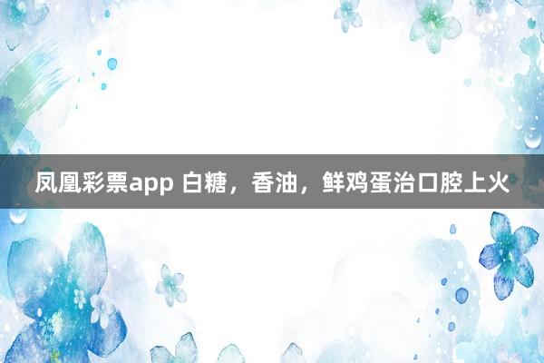 凤凰彩票app 白糖，香油，鲜鸡蛋治口腔上火