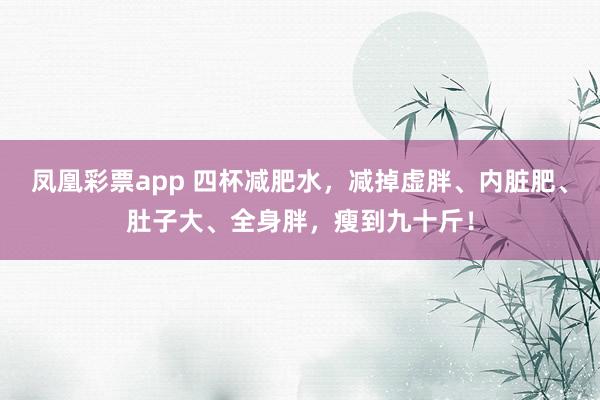 凤凰彩票app 四杯减肥水，减掉虚胖、内脏肥、肚子大、全身胖，瘦到九十斤！