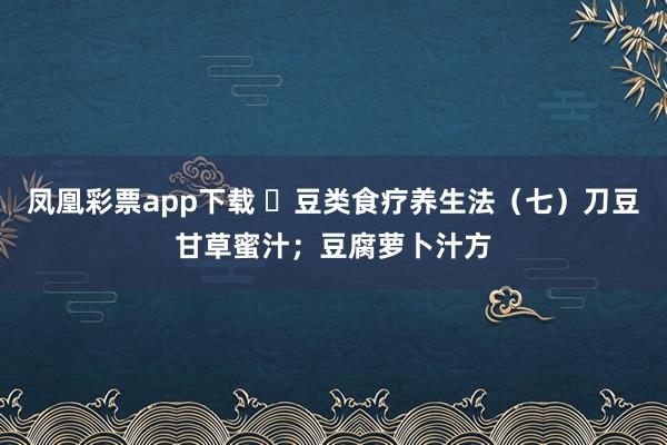 凤凰彩票app下载 ​豆类食疗养生法（七）刀豆甘草蜜汁；豆腐萝卜汁方