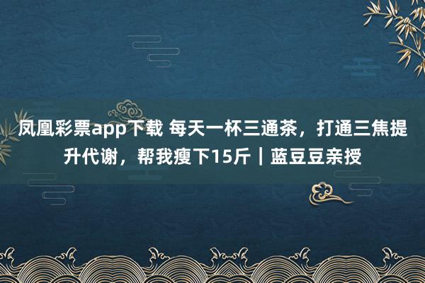 凤凰彩票app下载 每天一杯三通茶，打通三焦提升代谢，帮我瘦下15斤｜蓝豆豆亲授