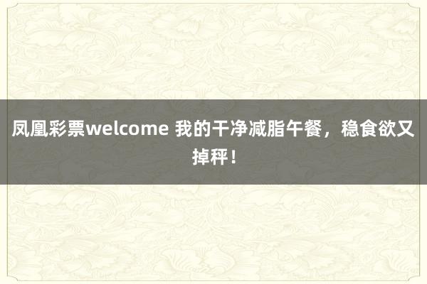 凤凰彩票welcome 我的干净减脂午餐，稳食欲又掉秤！