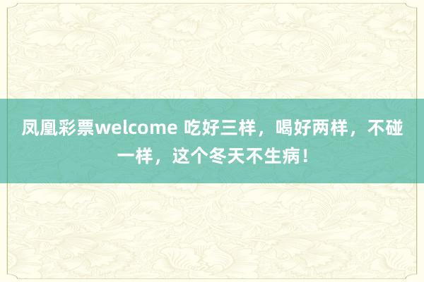 凤凰彩票welcome 吃好三样，喝好两样，不碰一样，这个冬天不生病！