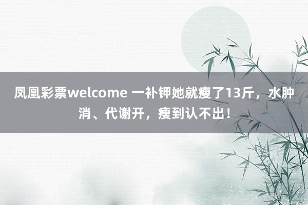 凤凰彩票welcome 一补钾她就瘦了13斤，水肿消、代谢开，瘦到认不出！