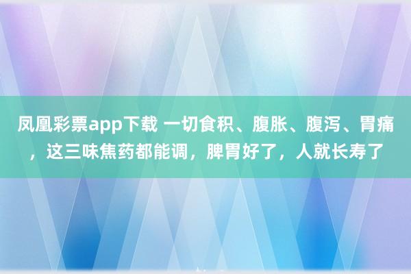 凤凰彩票app下载 一切食积、腹胀、腹泻、胃痛，这三味焦药都能调，脾胃好了，人就长寿了