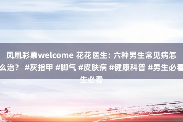凤凰彩票welcome 花花医生: 六种男生常见病怎么治？ #灰指甲 #脚气 #皮肤病 #健康科普 #男生必看