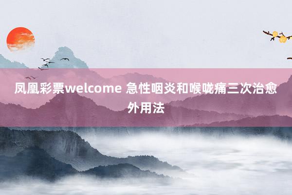 凤凰彩票welcome 急性咽炎和喉咙痛三次治愈外用法