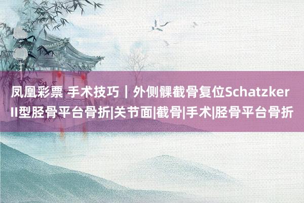 凤凰彩票 手术技巧｜外侧髁截骨复位Schatzker II型胫骨平台骨折|关节面|截骨|手术|胫骨平台骨折
