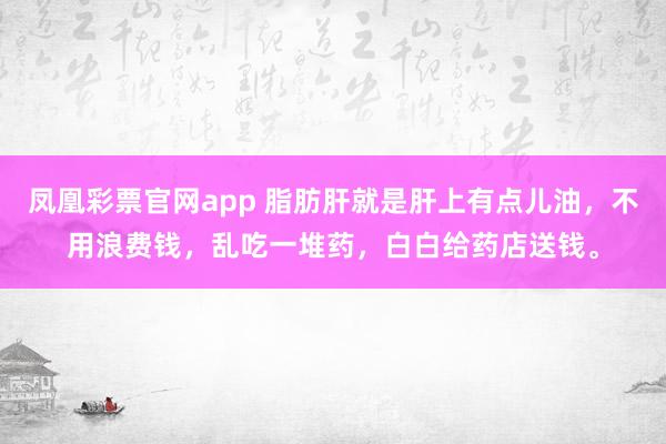 凤凰彩票官网app 脂肪肝就是肝上有点儿油，不用浪费钱，乱吃一堆药，白白给药店送钱。