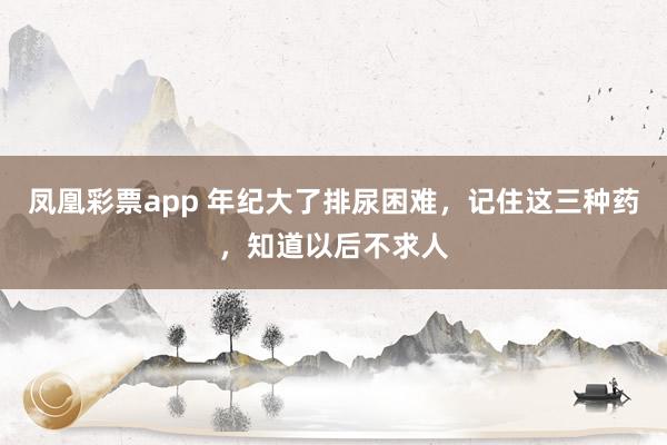 凤凰彩票app 年纪大了排尿困难，记住这三种药，知道以后不求人