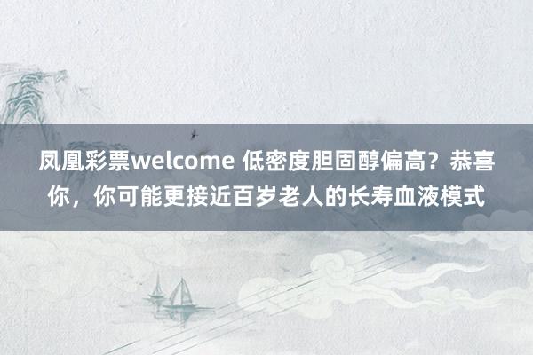 凤凰彩票welcome 低密度胆固醇偏高？恭喜你，你可能更接近百岁老人的长寿血液模式