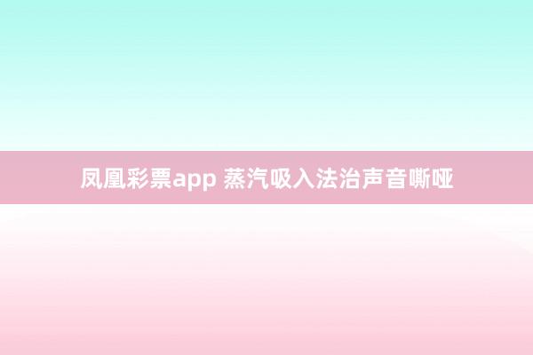 凤凰彩票app 蒸汽吸入法治声音嘶哑