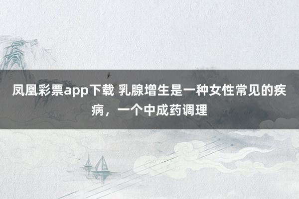 凤凰彩票app下载 乳腺增生是一种女性常见的疾病，一个中成药调理
