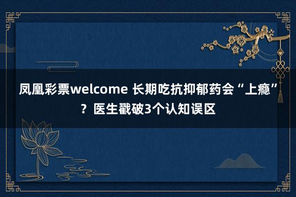 凤凰彩票welcome 长期吃抗抑郁药会“上瘾”？医生戳破3个认知误区