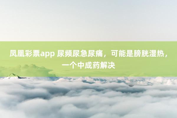 凤凰彩票app 尿频尿急尿痛，可能是膀胱湿热，一个中成药解决