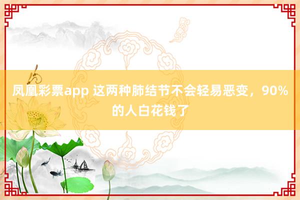 凤凰彩票app 这两种肺结节不会轻易恶变，90%的人白花钱了