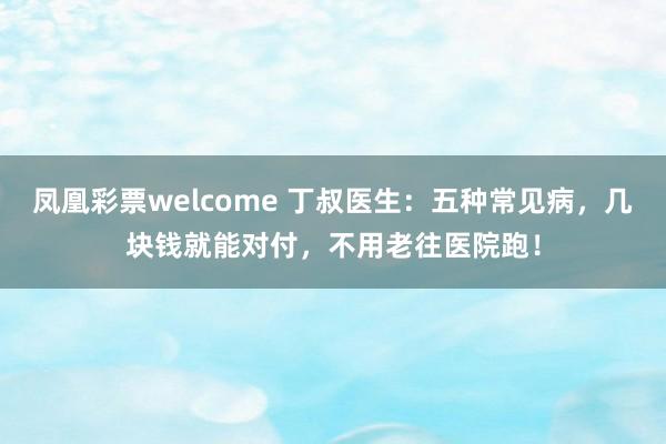 凤凰彩票welcome 丁叔医生：五种常见病，几块钱就能对付，不用老往医院跑！