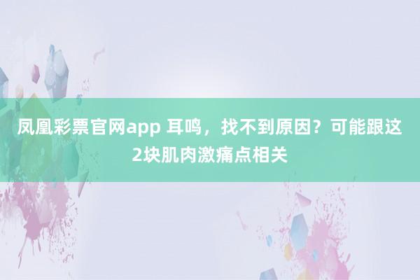 凤凰彩票官网app 耳鸣，找不到原因？可能跟这2块肌肉激痛点相关