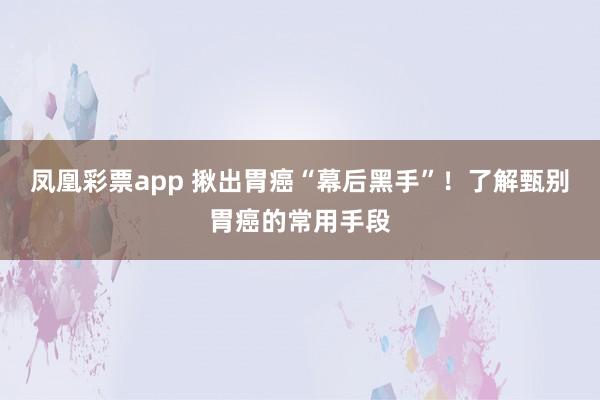凤凰彩票app 揪出胃癌“幕后黑手”！了解甄别胃癌的常用手段