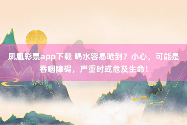 凤凰彩票app下载 喝水容易呛到？小心，可能是吞咽障碍，严重时或危及生命！