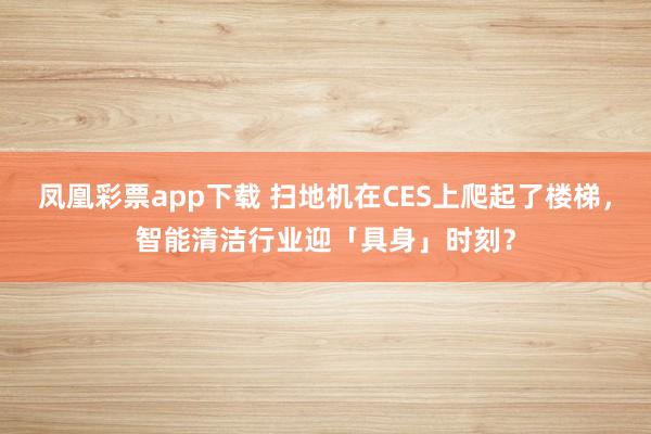 凤凰彩票app下载 扫地机在CES上爬起了楼梯，智能清洁行业迎「具身」时刻？