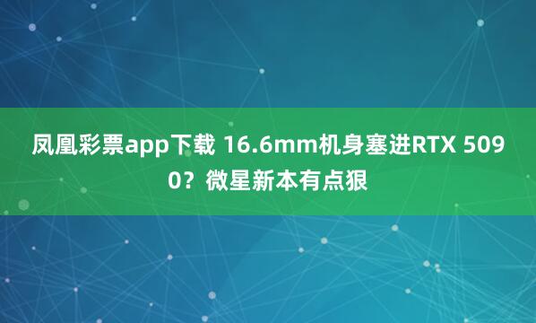 凤凰彩票app下载 16.6mm机身塞进RTX 5090？微星新本有点狠