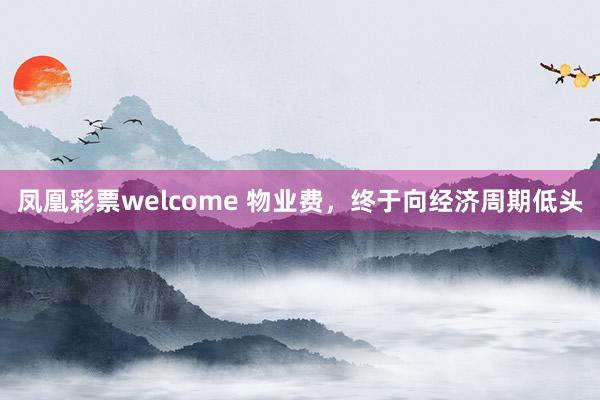 凤凰彩票welcome 物业费，终于向经济周期低头