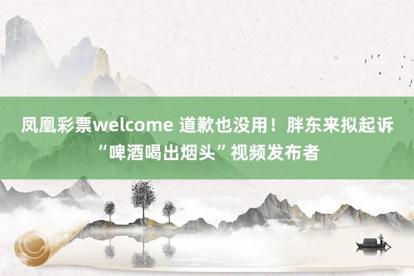 凤凰彩票welcome 道歉也没用！胖东来拟起诉“啤酒喝出烟头”视频发布者