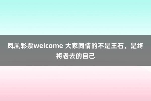 凤凰彩票welcome 大家同情的不是王石，是终将老去的自己