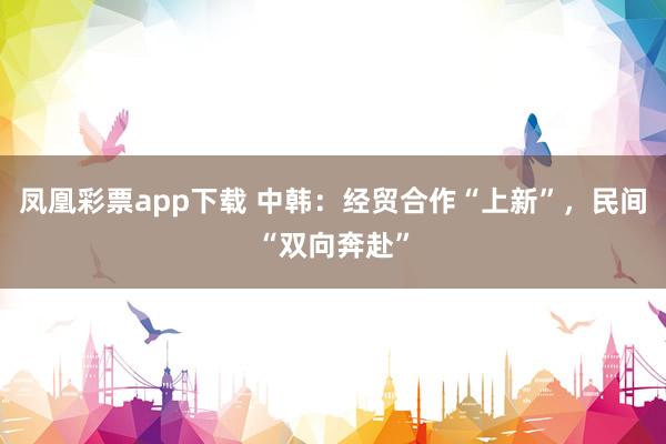 凤凰彩票app下载 中韩：经贸合作“上新”，民间“双向奔赴”