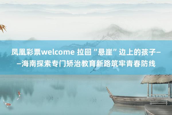 凤凰彩票welcome 拉回“悬崖”边上的孩子——海南探索专门矫治教育新路筑牢青春防线