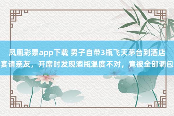 凤凰彩票app下载 男子自带3瓶飞天茅台到酒店宴请亲友，开席时发现酒瓶温度不对，竟被全部调包