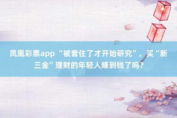 凤凰彩票app “被套住了才开始研究”，买“新三金”理财的年轻人赚到钱了吗？