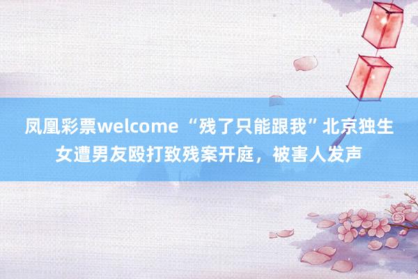 凤凰彩票welcome “残了只能跟我”北京独生女遭男友殴打致残案开庭，被害人发声