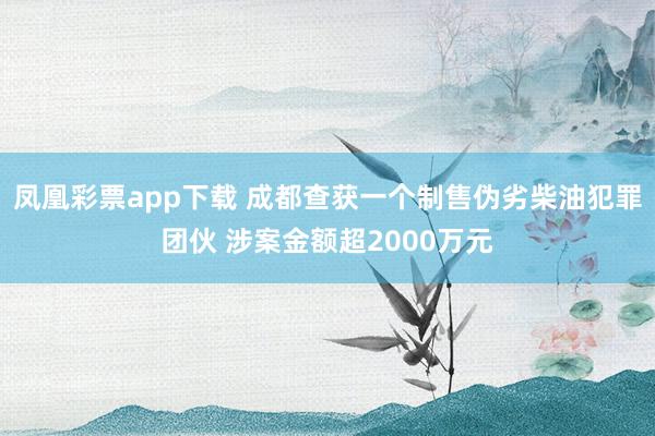 凤凰彩票app下载 成都查获一个制售伪劣柴油犯罪团伙 涉案金额超2000万元