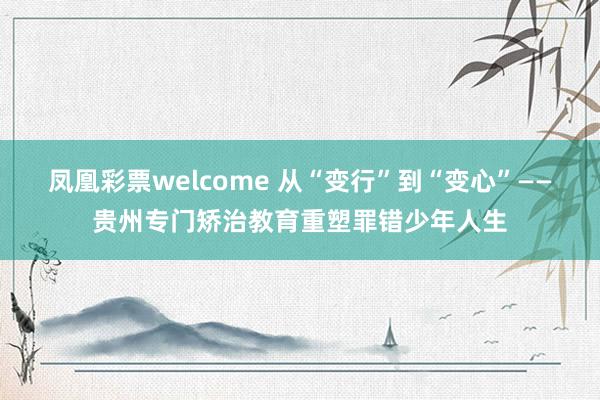 凤凰彩票welcome 从“变行”到“变心”——贵州专门矫治教育重塑罪错少年人生