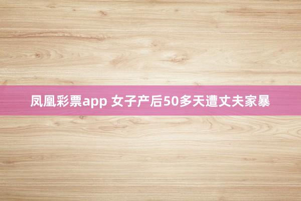 凤凰彩票app 女子产后50多天遭丈夫家暴