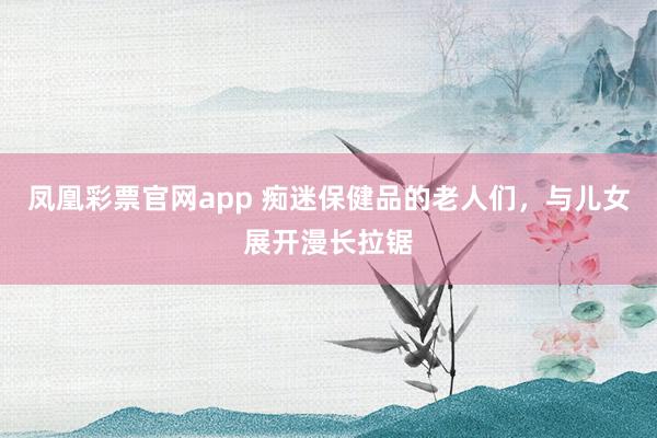 凤凰彩票官网app 痴迷保健品的老人们，与儿女展开漫长拉锯