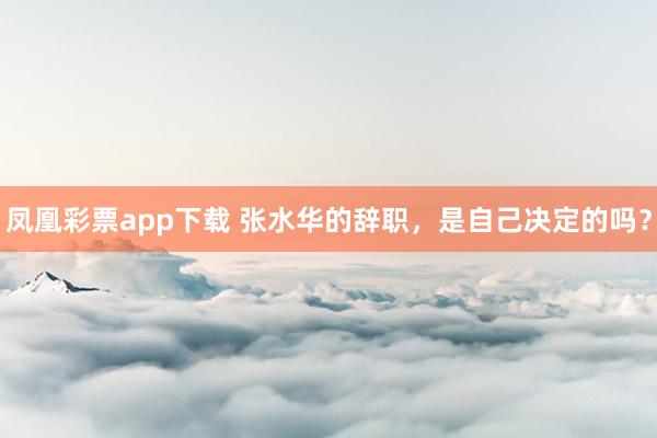 凤凰彩票app下载 张水华的辞职，是自己决定的吗？