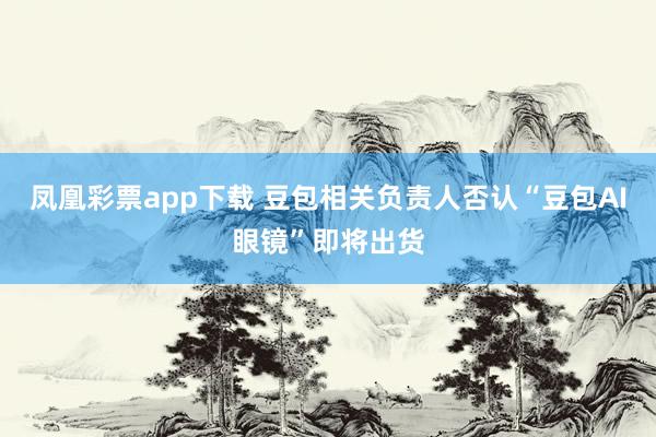 凤凰彩票app下载 豆包相关负责人否认“豆包AI眼镜”即将出货
