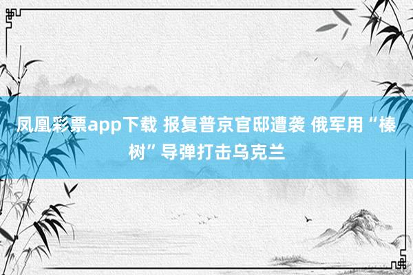 凤凰彩票app下载 报复普京官邸遭袭 俄军用“榛树”导弹打击乌克兰