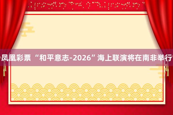 凤凰彩票 “和平意志-2026”海上联演将在南非举行
