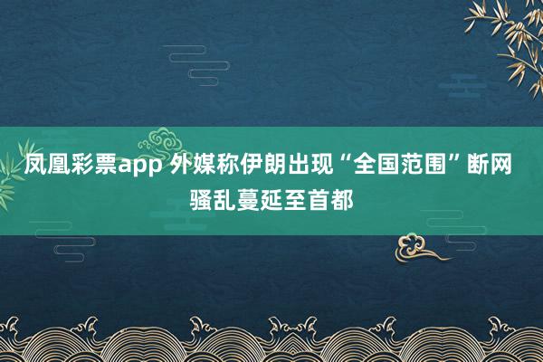 凤凰彩票app 外媒称伊朗出现“全国范围”断网 骚乱蔓延至首都