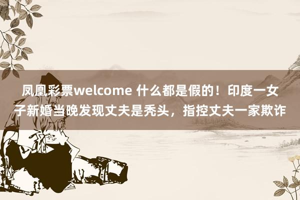 凤凰彩票welcome 什么都是假的！印度一女子新婚当晚发现丈夫是秃头，指控丈夫一家欺诈